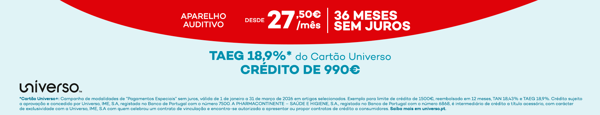 aparelho auditivo desde 27,50€ por mês 36 meses sem juros TAEG 18,9%* do cartão universo crédito de 990€ universo *Cartão Universo+: Campanha de modalidades de 'Pagamentos Especiais' sem juros, válida de 1 de janeiro a 31 de março de 2026 em artigos selecionados. Exemplo para limite de crédito de 1500€, reembolsado em 12 meses, TAN 18,43% e TAEG 18,9%. Crédito sujeito a aprovação e concedido por Universo, IME, S.A, registada no Banco de Portugal com o número 7500. A PHARMACONTINENTE - SAÚDE E HIGIENE, S.A., registada no Banco de Portugal com o número 6868, é intermediário de crédito a título acessório, com carácter de exclusividade com a Universo, IME, S.A com quem celebrou um contrato de vinculação e encontra-se autorizada a apresentar ou propor contratos de crédito a consumidores. Saiba mais em universo.pt.